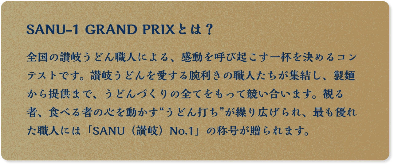SANU-1 GRAND PRIXとは？ 全国の讃岐うどん職人による、感動を呼び起こす一杯を決めるコンテストです。讃岐うどんを愛する腕利きの職人たちが集結し、製麺から提供まで、うどんづくりの全てをもって競い合います。観る者、食べる者の心を動かす“うどん打ち”が繰り広げられ、最も優れた職人には「SANU（讃岐）No.1」の称号が贈られます。